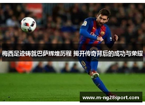 梅西足迹铸就巴萨辉煌历程 揭开传奇背后的成功与荣耀