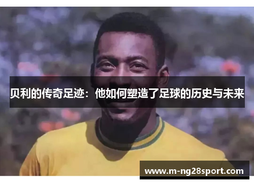 贝利的传奇足迹：他如何塑造了足球的历史与未来