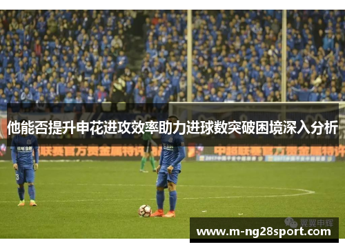 他能否提升申花进攻效率助力进球数突破困境深入分析