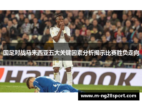 国足对战马来西亚五大关键因素分析揭示比赛胜负走向