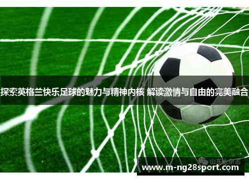 探索英格兰快乐足球的魅力与精神内核 解读激情与自由的完美融合