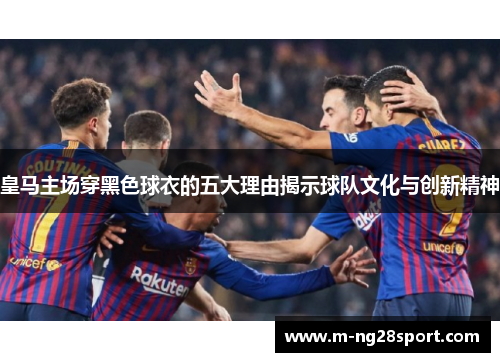 皇马主场穿黑色球衣的五大理由揭示球队文化与创新精神