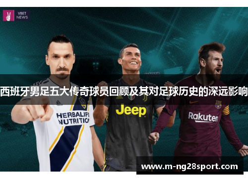 西班牙男足五大传奇球员回顾及其对足球历史的深远影响