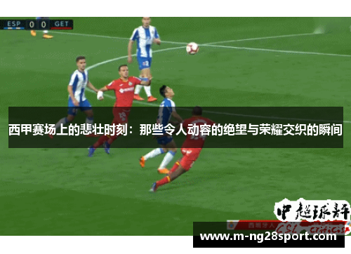 西甲赛场上的悲壮时刻:那些令人动容的绝望与荣耀交织的瞬间 西甲赛场上的悲壮时刻:那些令人动容的绝望与荣耀交织的瞬间