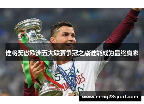 谁将笑傲欧洲五大联赛争冠之巅谁能成为最终赢家 谁将笑傲欧洲五大联赛争冠之巅谁能成为最终赢家