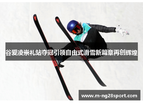 谷爱凌崇礼站夺冠引领自由式滑雪新篇章再创辉煌 谷爱凌崇礼站夺冠引领自由式滑雪新篇章再创辉煌