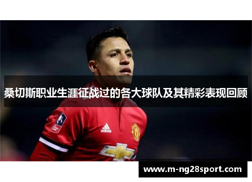 桑切斯职业生涯征战过的各大球队及其精彩表现回顾 桑切斯职业生涯征战过的各大球队及其精彩表现回顾